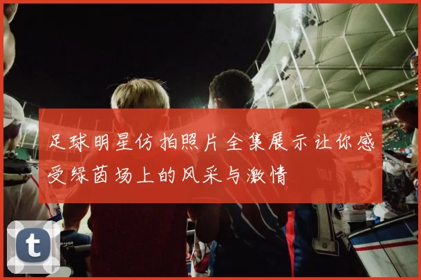足球明星仿拍照片全集展示让你感受绿茵场上的风采与激情