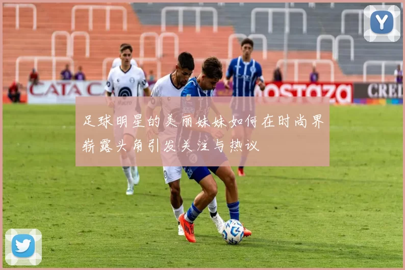 足球明星的美丽妹妹如何在时尚界崭露头角引发关注与热议