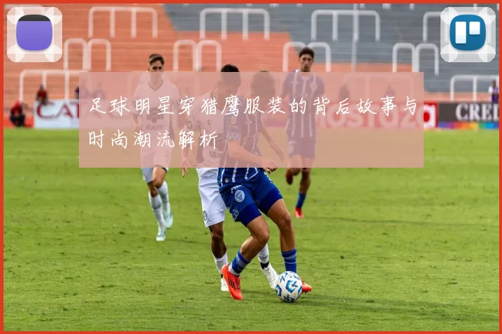 足球明星穿猎鹰服装的背后故事与时尚潮流解析
