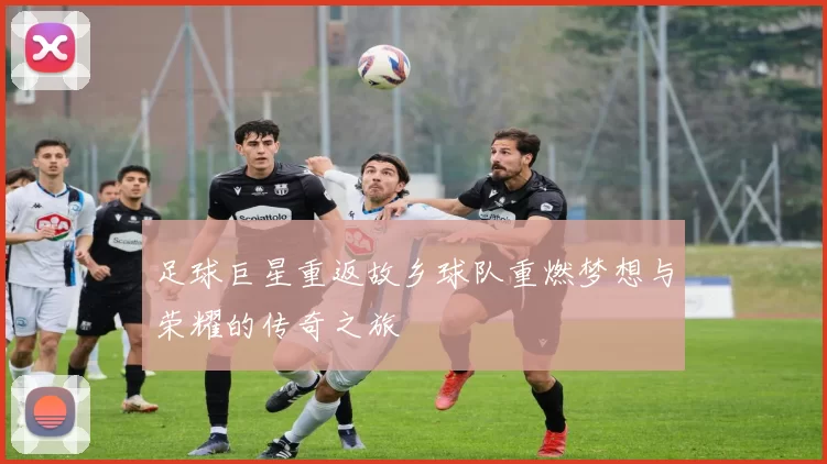 足球巨星重返故乡球队重燃梦想与荣耀的传奇之旅