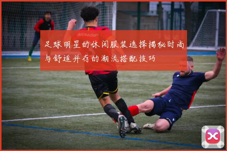足球明星的休闲服装选择揭秘时尚与舒适并存的潮流搭配技巧