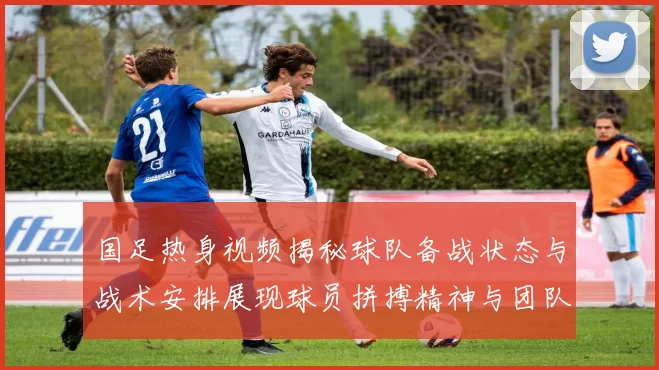国足热身视频揭秘球队备战状态与战术安排展现球员拼搏精神与团队默契