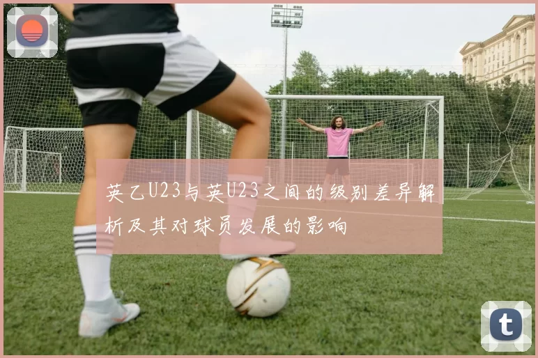 英乙U23与英U23之间的级别差异解析及其对球员发展的影响